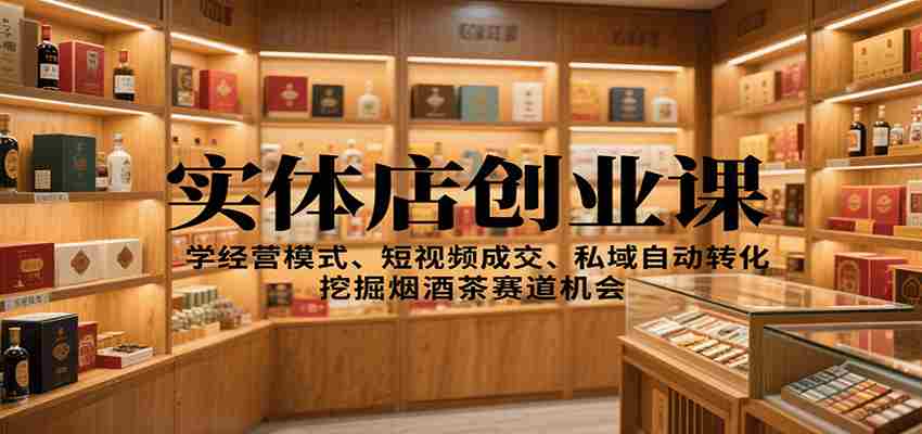 实体店创业课：学经营模式、短视频成交、私域自动转化，挖掘烟酒茶赛道机会-有道网创