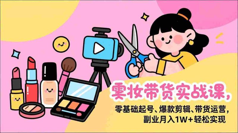 （17189期）美妆带货实战课，零基础起号、爆款剪辑、带货运营，副业月入1W+轻松实现-有道网创