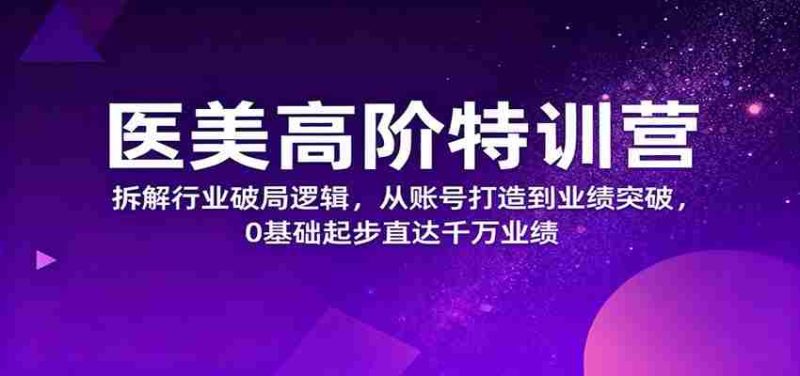 医美高阶特训营,拆解行业破局逻辑,从账号打造到业绩突破,0基础起步直达千万业绩-有道网创