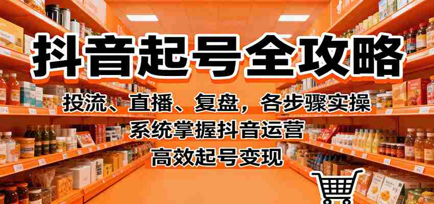 抖音起号全攻略，投流、直播、复盘，各步骤实操，系统掌握抖音运营，高效起号变现-有道网创