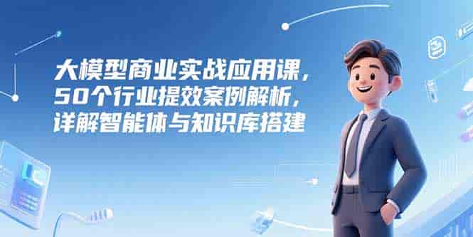 （15274期）大模型商业实战应用课，50个行业提效案例解析，详解智能体与知识库搭建-有道网创
