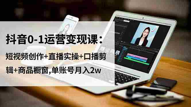 （16585期）抖音0-1运营变现课：短视频创作+直播实操+口播剪辑+商品橱窗,单账号月入2w-有道网创