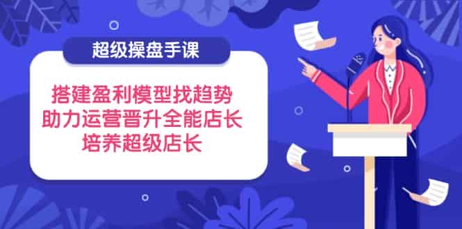 (14431期)超级操盘手课,搭建盈利模型找趋势,助力运营晋升全能店长,培养超级店长-有道网创