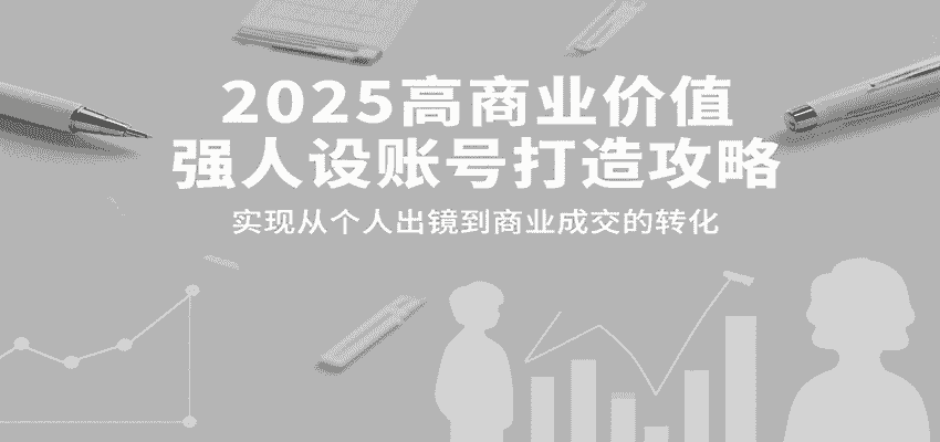 2025高商业价值强人设账号打造攻略，实现从个人出镜到商业成交的转化-有道网创