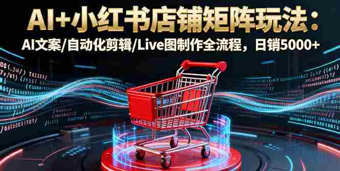 （16230期）AI+小红书店铺矩阵玩法：AI文案/自动化剪辑/Live图制作全流程，日销5000+-有道网创