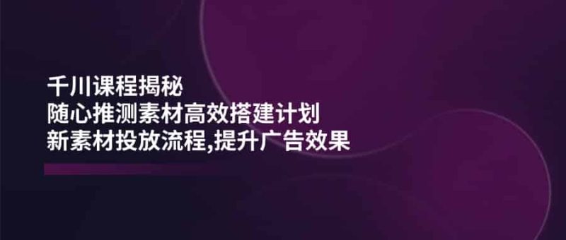 （14317期）千川课程揭秘：随心推测素材高效搭建计划,新素材投放流程,提升广告效果-有道网创