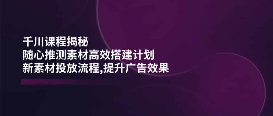 （14317期）千川课程揭秘：随心推测素材高效搭建计划,新素材投放流程,提升广告效果-有道网创