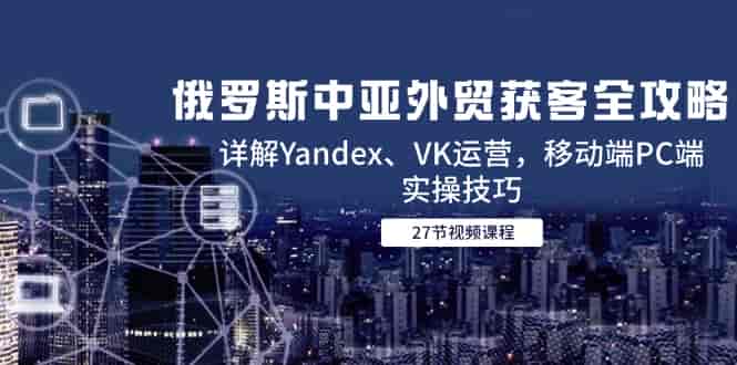 （14959期）俄罗斯中亚外贸获客全攻略，详解Yandex、VK运营，移动端PC端实操技巧-有道网创