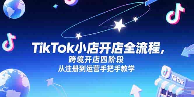 （15285期）TikTok小店开店全流程，跨境开店四阶段，从注册到运营手把手教学-有道网创