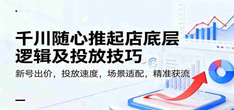 千川随心推起店底层逻辑及投放技巧，新号出价，投放速度，场景适配，精准获流-有道网创