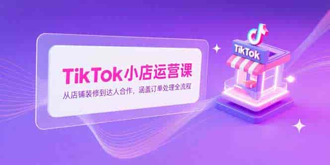 （15290期）TikTok小店运营课，从店铺装修到达人合作，涵盖订单处理全流程-有道网创