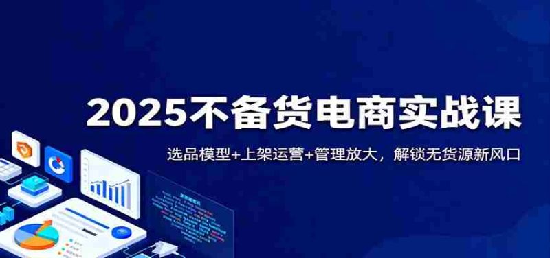2025不备货电商实战课：选品模型+上架运营+管理放大，解锁无货源新风口-有道网创