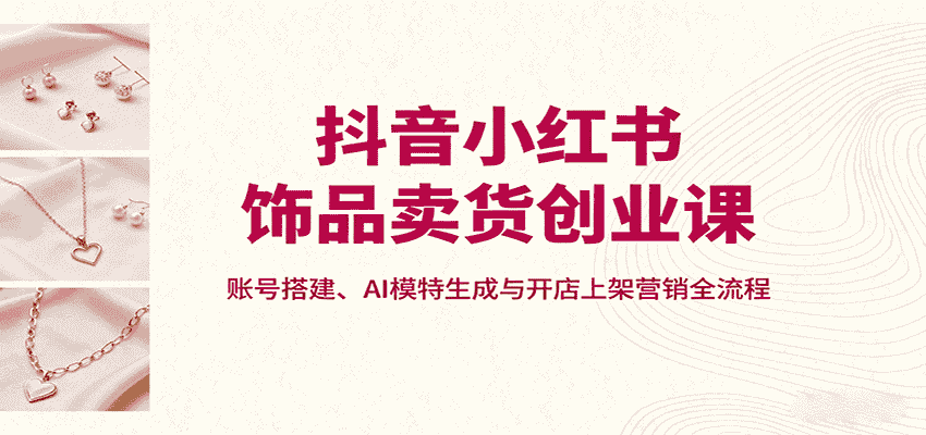 抖音小红书饰品卖货创业课，账号搭建、AI模特生成与开店上架营销全流程-有道网创