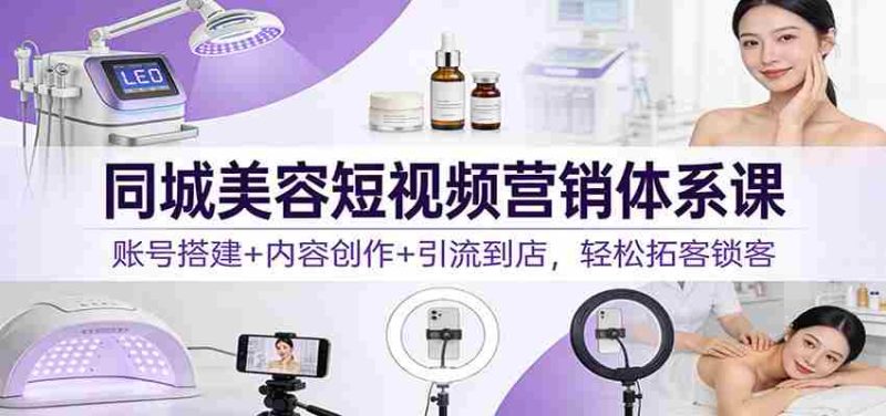 同城美容短视频营销体系课：账号搭建+内容创作+引流到店，轻松拓客锁客-有道网创