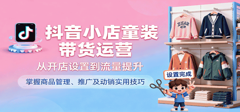 抖音小店童装带货运营,从开店设置到流量提升,掌握商品管理、推广及动销实用技巧-有道网创
