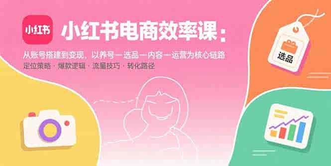 （15838期）小红书电商效率课：从账号搭建到变现，以养号-选品-内容-运营为核心链路-有道网创