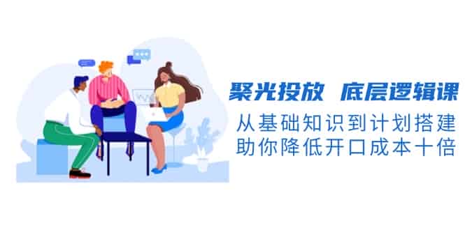 （13844期）聚光投放 底层逻辑课，从基础知识到计划搭建，助你降低开口成本十倍-有道网创