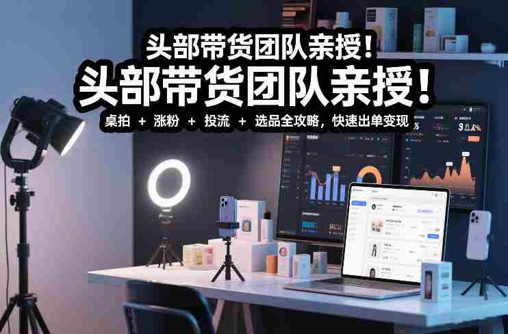 头部带货团队亲授!专业短视频实拍带货课:桌拍+涨粉+投流+选品全攻略,快速出单变现,月入2w+-有道网创
