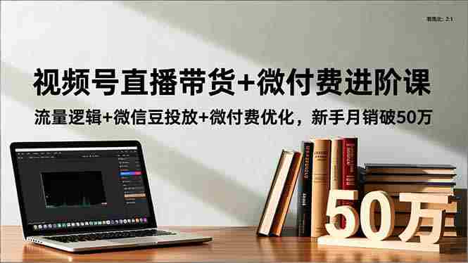 （16684期）视频号直播带货+微付费进阶课：流量逻辑+微信豆投放+微付费优化，新手月销破50万-有道网创
