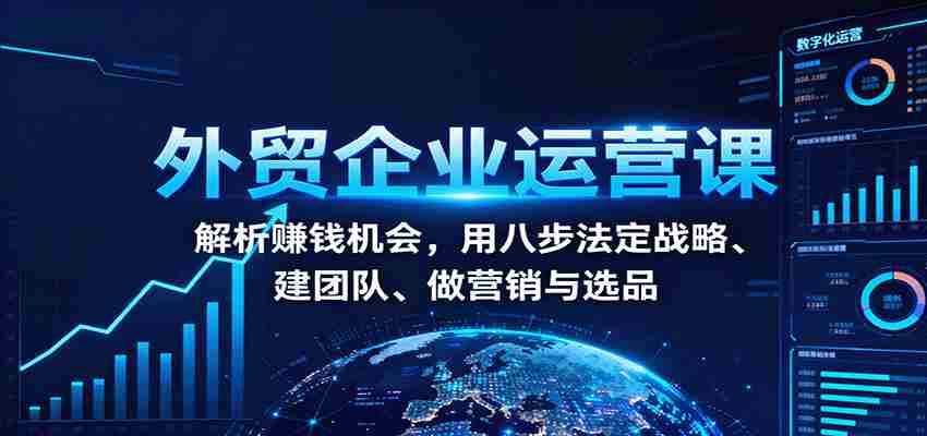 外贸企业运营课：解析赚钱机会，用八步法定战略、建团队、做营销与选品-有道网创