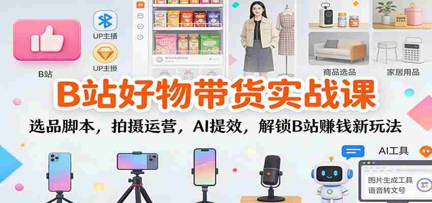 B站好物带货实战课：选品脚本，拍摄运营，AI提效，解锁B站赚钱新玩法-有道网创