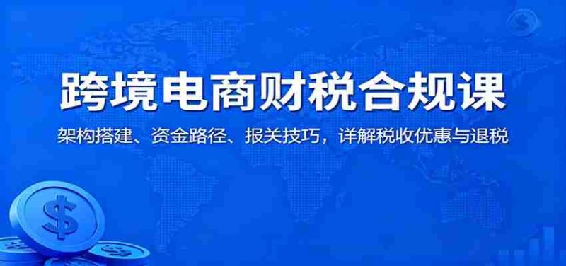 跨境电商财税合规课：架构搭建、资金路径、报关技巧，详解税收优惠与退税-有道网创