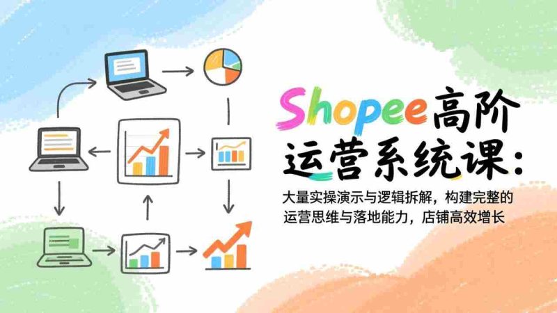 （17124期）Shopee高阶运营系统课：大量实操演示与逻辑拆解，构建完整的运营思维与落地能力，店铺高效增长-有道网创