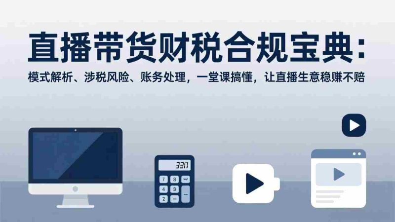 （17354期）直播带货财税合规宝典：模式解析、涉税风险、账务处理，一堂课搞懂，让直播生意稳赚不赔-有道网创