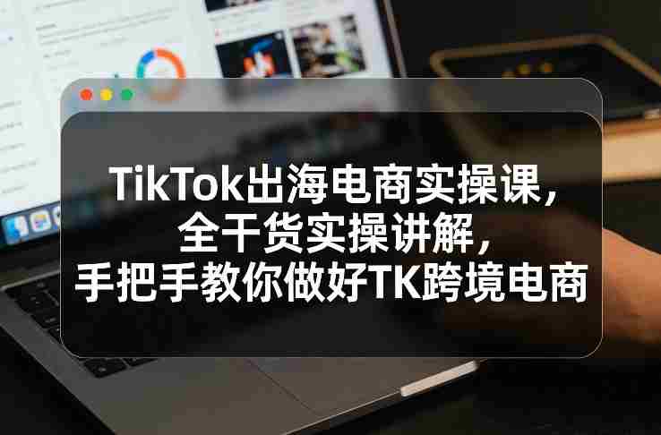 TikTok出海电商实操课，全干货实操讲解，手把手教你做好TK跨境电商-有道网创