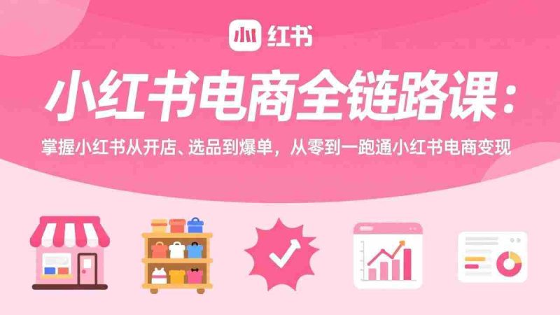 (17443期)小红书电商全链路课:掌握小红书从开店、选品到爆单,从零到一跑通小红书电商变现-有道网创