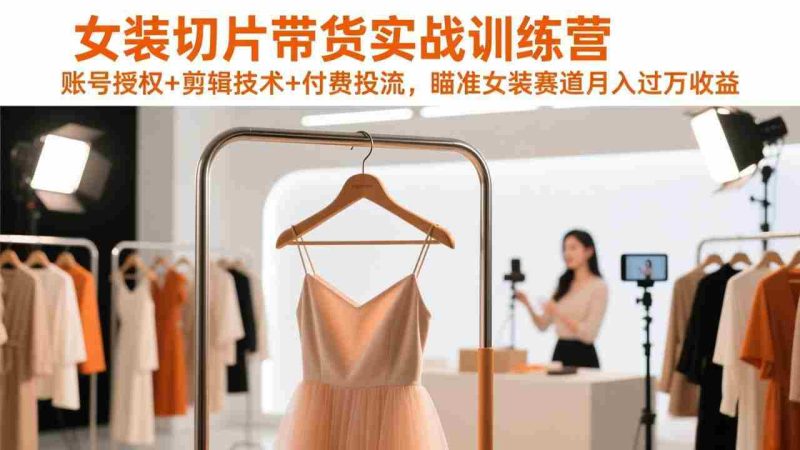 （17357期）女装切片带货实战训练营，账号授权+剪辑技术+付费投流，瞄准女装赛道月入过万收益-有道网创