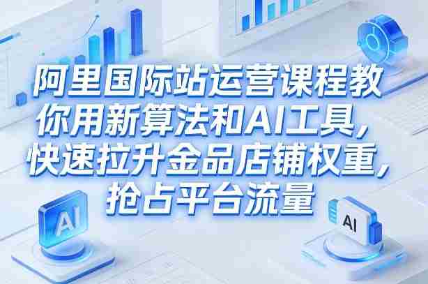 阿里国际站运营课程，教你用新算法和AI工具，快速拉升金品店铺权重，抢占平台流量（更新2026）-有道网创