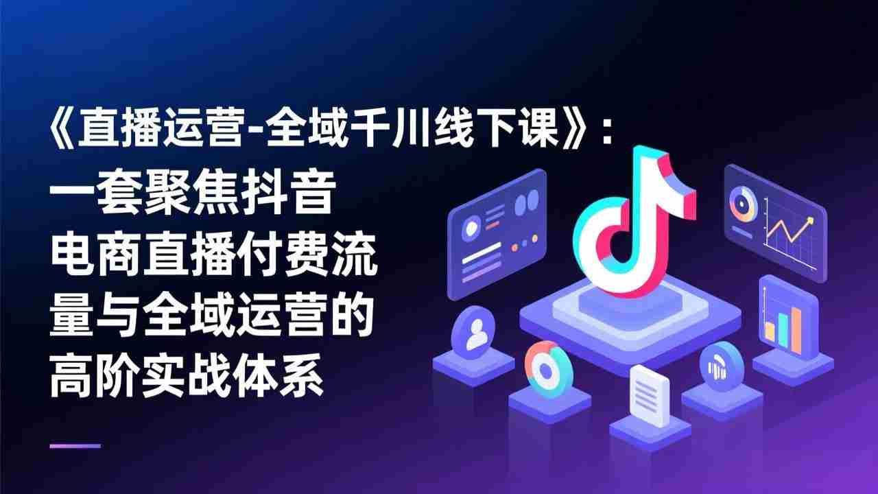 （17344期）《直播运营-全域千川线下课》：一套聚焦抖音电商直播付费流量与全域运营的高阶实战体系-有道网创