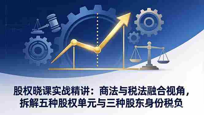 (17706期)股权晓课实战精讲:商法与税法融合视角,拆解五种股权单元与三种股东身份税负-有道网创
