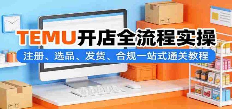 TEMU开店全流程实操：注册、选品、发货、合规一站式通关教程-有道网创