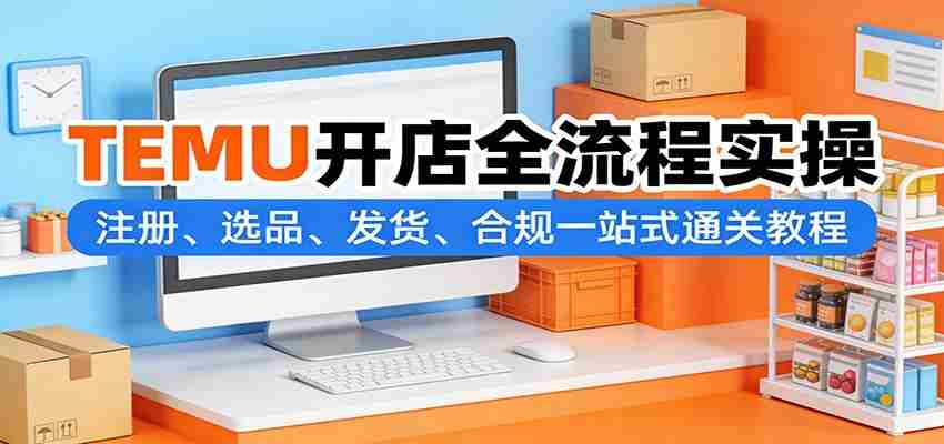 TEMU开店全流程实操：注册、选品、发货、合规一站式通关教程-有道网创