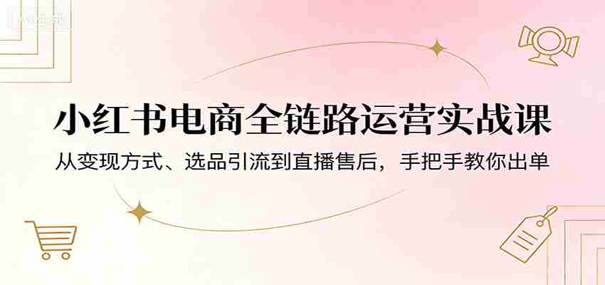 小红书电商全链路运营实战课：从变现方式、选品引流到直播售后，手把手教你出单-有道网创