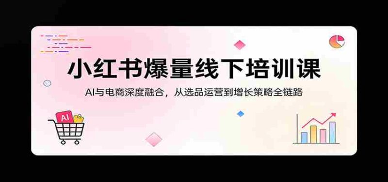 小红书爆量线下培训课：AI与电商深度融合，从选品运营到增长策略全链路-有道网创