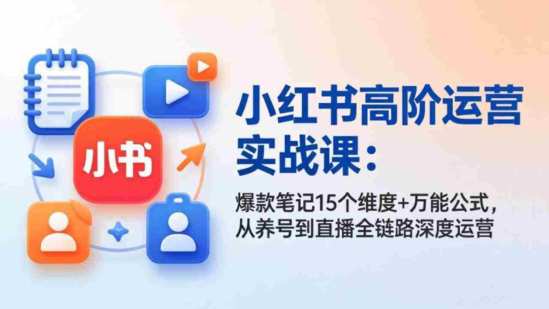 （17844期）小红书高阶运营实战课：爆款笔记15个维度+万能公式，从养号到直播全链路深度运营-有道网创