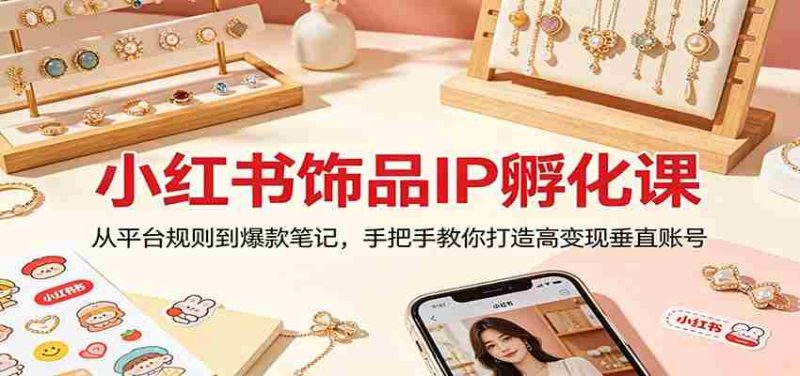 小红书饰品IP孵化课：从平台规则到爆款笔记，手把手教你打造高变现垂直账号-有道网创