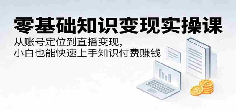 零基础知识变现实操课：从账号定位到直播变现，小白也能快速上手知识付费赚钱-有道网创