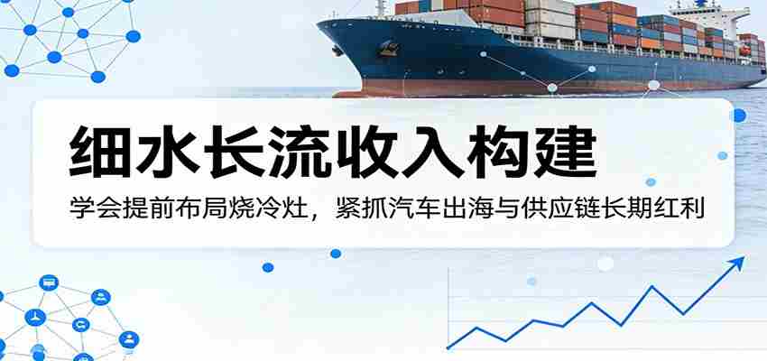 付费文章：细水长流收入构建，学会提前布局烧冷灶，紧抓汽车出海与供应链长期红利-有道网创