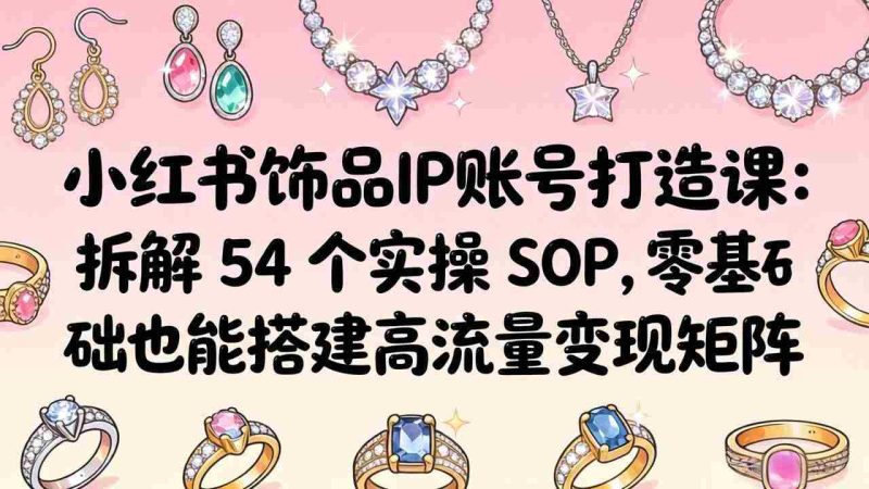 （18101期）小红书饰品IP账号打造课：拆解 54 个实操 SOP，零基础也能搭建高流量变现矩阵-有道网创