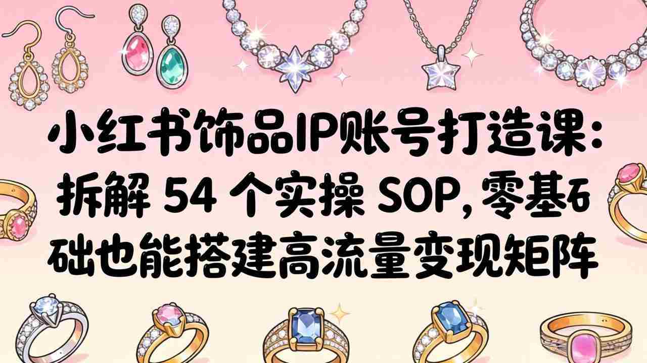 （18101期）小红书饰品IP账号打造课：拆解 54 个实操 SOP，零基础也能搭建高流量变现矩阵-有道网创