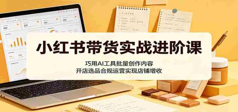 小红书带货实战进阶课:巧用AI工具批量创作内容,开店选品合规运营实现店铺增收-有道网创