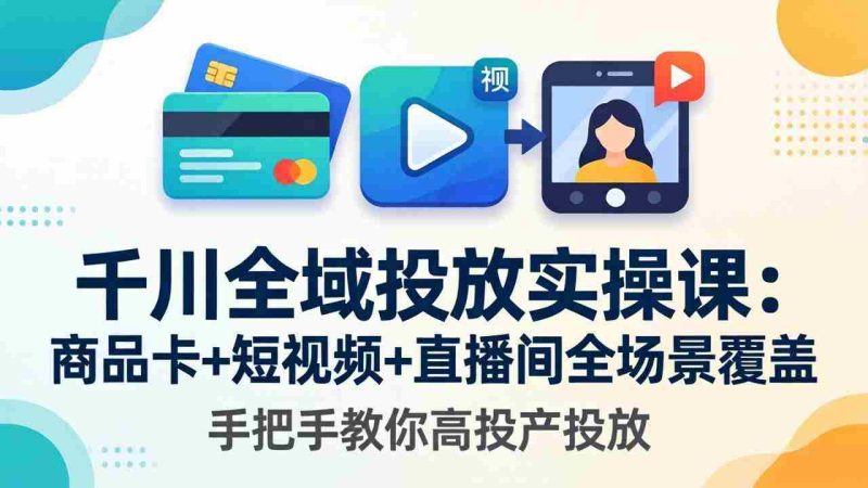 （18274期）千川全域投放实操课-更新4月30：商品卡+短视频+直播间全场景覆盖，手把手教你高投产投放-有道网创