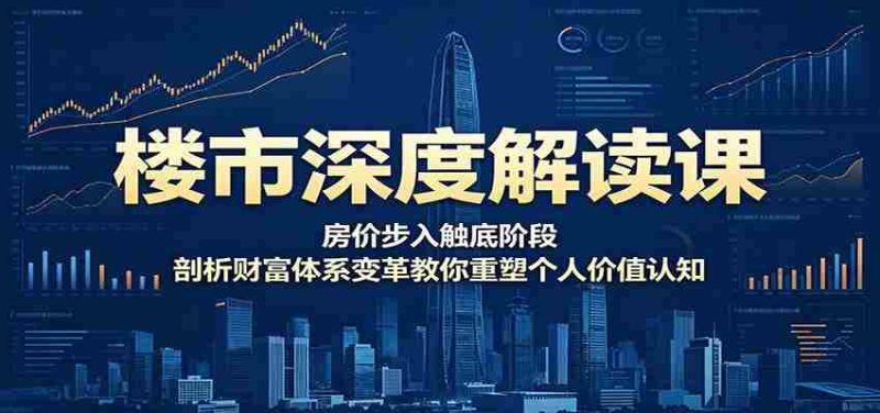 楼市深度解读课：房价步入触底阶段，剖析财富体系变革教你重塑个人价值认知-有道网创
