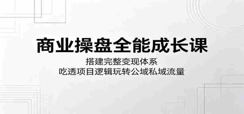 商业操盘全能成长课：搭建完整变现体系，吃透项目逻辑玩转公域私域流量-有道网创
