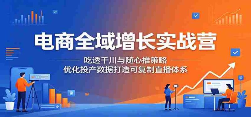 电商全域增长实战营:吃透千川与随心推策略,优化投产数据打造可复制直播体系-有道网创