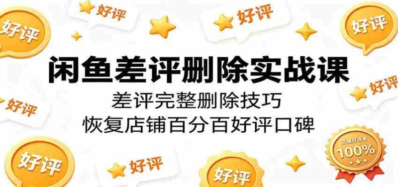 闲鱼差评删除实战课：差评完整删除技巧，恢复店铺百分百好评口碑-有道网创